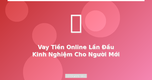 Vay tiền online lần đầu kinh nghiệm cho người mới