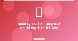 Cách quản lý chi tiêu hiệu quả khi vay trả góp